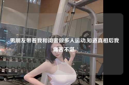 男朋友带着我和闺蜜做多人运动,知道真相后我痛苦不堪 