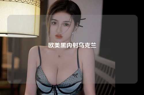 欧美黑内射乌克兰