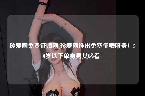 珍爱网免费征婚网(珍爱网推出免费征婚服务！50岁以下单身男女必看)