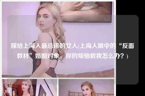 嫁给上海人最忌讳的女人(上海人眼中的“反面教材”婚姻对象，你的烦恼教我怎么办？)