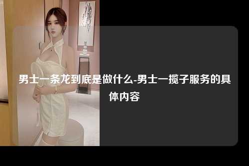 男士一条龙到底是做什么-男士一揽子服务的具体内容