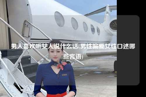 男人喜欢听女人说什么话(男性偏爱女性口述哪些言语)