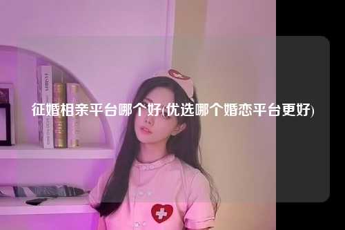 征婚相亲平台哪个好(优选哪个婚恋平台更好)