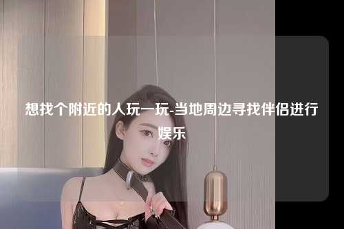 想找个附近的人玩一玩-当地周边寻找伴侣进行娱乐