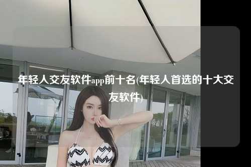 年轻人交友软件app前十名(年轻人首选的十大交友软件)