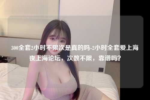 300全套2小时不限次是真的吗-2小时全套爱上海夜上海论坛，次数不限，靠谱吗？