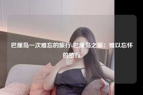 巴厘岛一次难忘的旅行-巴厘岛之旅：难以忘怀的旅行