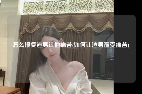 怎么报复渣男让他痛苦(如何让渣男遭受痛苦)