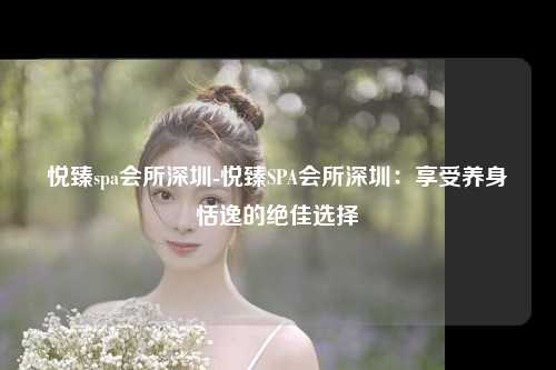 悦臻spa会所深圳-悦臻SPA会所深圳：享受养身恬逸的绝佳选择