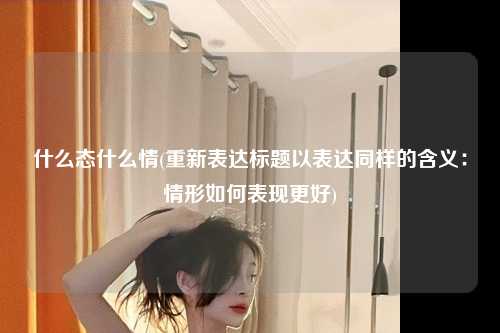 什么态什么情(重新表达标题以表达同样的含义：情形如何表现更好)