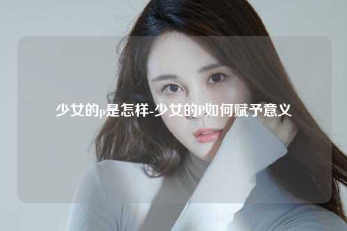 少女的p是怎样-少女的P如何赋予意义