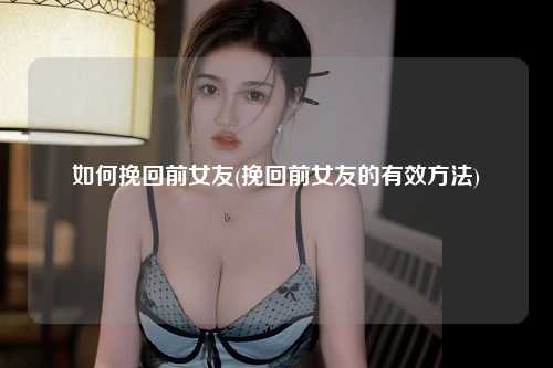 如何挽回前女友(挽回前女友的有效方法)
