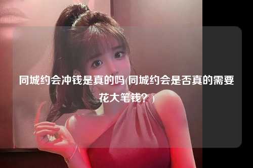 同城约会冲钱是真的吗(同城约会是否真的需要花大笔钱？)