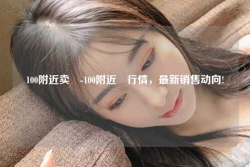 100附近卖婬-100附近婬行情，最新销售动向!
