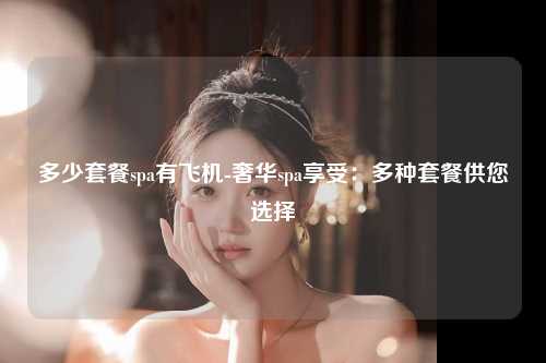 多少套餐spa有飞机-奢华spa享受：多种套餐供您选择