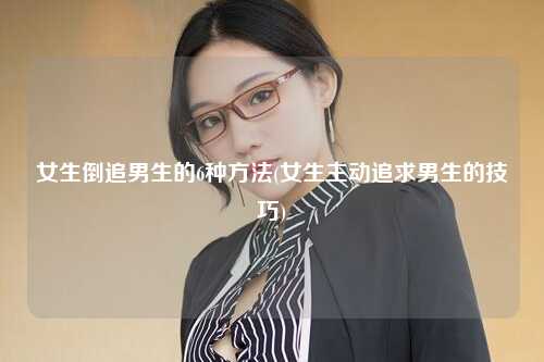 女生倒追男生的6种方法(女生主动追求男生的技巧)