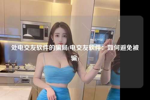 处电交友软件的骗局(电交友软件：如何避免被骗)