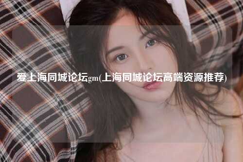 爱上海同城论坛gm(上海同城论坛高端资源推荐)
