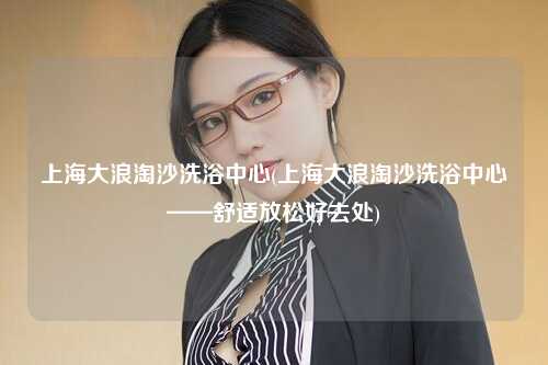 上海大浪淘沙洗浴中心(上海大浪淘沙洗浴中心——舒适放松好去处)