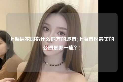 上海后花园指什么地方的城市(上海市区最美的公园是哪一座？)