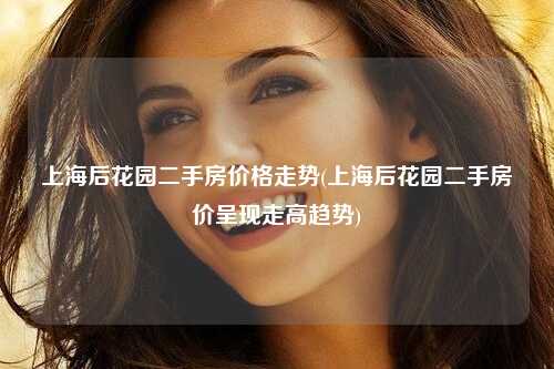 上海后花园二手房价格走势(上海后花园二手房价呈现走高趋势)