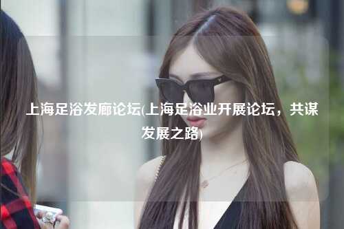 上海足浴发廊论坛(上海足浴业开展论坛,共谋发展之路)