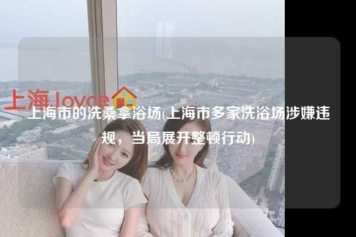 上海市的洗桑拿浴场(上海市多家洗浴场涉嫌违规,当局展开整顿行动)