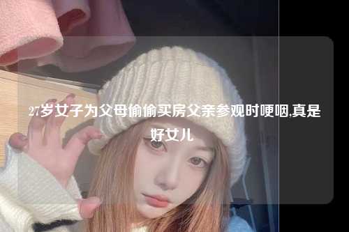 27岁女子为父母偷偷买房父亲参观时哽咽,真是好女儿 