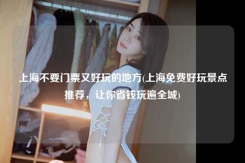 上海不要门票又好玩的地方(上海免费好玩景点推荐，让你省钱玩遍全城)