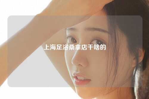 上海足浴桑拿店干啥的